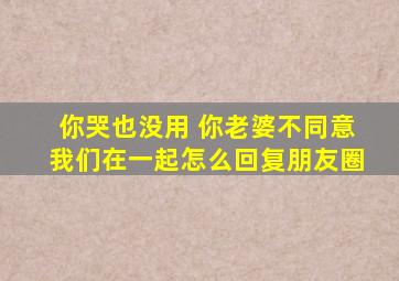 你哭也没用 你老婆不同意我们在一起怎么回复朋友圈